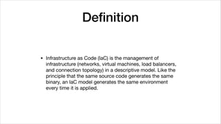 Deﬁnition
• Infrastructure as Code (IaC) is the management of
infrastructure (networks, virtual machines, load balancers,
and connection topology) in a descriptive model. Like the
principle that the same source code generates the same
binary, an IaC model generates the same environment
every time it is applied.
 