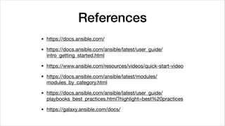 References
• https://docs.ansible.com/

• https://docs.ansible.com/ansible/latest/user_guide/
intro_getting_started.html

• https://www.ansible.com/resources/videos/quick-start-video

• https://docs.ansible.com/ansible/latest/modules/
modules_by_category.html

• https://docs.ansible.com/ansible/latest/user_guide/
playbooks_best_practices.html?highlight=best%20practices

• https://galaxy.ansible.com/docs/
 