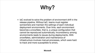 Why?
• IaC evolved to solve the problem of environment drift in the
release pipeline. Without IaC, teams must register
somewhere and maintain the settings of each individual
deployment environments. Over time, each environment
becomes a snowﬂake, that is, a unique conﬁguration that
cannot be reproduced automatically. Inconsistency among
environments leads to issues during deployments. With
snowﬂakes, administration and maintenance of
infrastructure involves manual processes, which were hard
to track and more susceptible to errors.
Microsoft
 