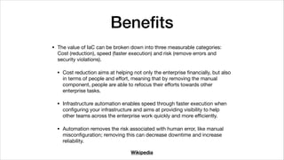 Beneﬁts
• The value of IaC can be broken down into three measurable categories:
Cost (reduction), speed (faster execution) and risk (remove errors and
security violations).

• Cost reduction aims at helping not only the enterprise ﬁnancially, but also
in terms of people and eﬀort, meaning that by removing the manual
component, people are able to refocus their eﬀorts towards other
enterprise tasks.

• Infrastructure automation enables speed through faster execution when
conﬁguring your infrastructure and aims at providing visibility to help
other teams across the enterprise work quickly and more eﬃciently.

• Automation removes the risk associated with human error, like manual
misconﬁguration; removing this can decrease downtime and increase
reliability.
Wikipedia
 