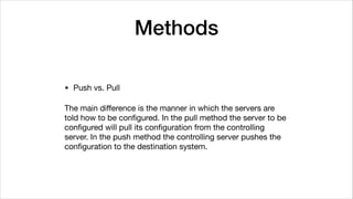 Methods
• Push vs. Pull

The main diﬀerence is the manner in which the servers are
told how to be conﬁgured. In the pull method the server to be
conﬁgured will pull its conﬁguration from the controlling
server. In the push method the controlling server pushes the
conﬁguration to the destination system.
 