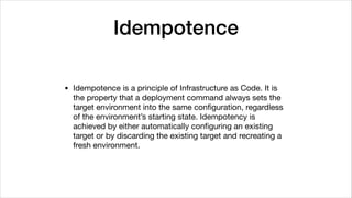 Idempotence
• Idempotence is a principle of Infrastructure as Code. It is
the property that a deployment command always sets the
target environment into the same conﬁguration, regardless
of the environment’s starting state. Idempotency is
achieved by either automatically conﬁguring an existing
target or by discarding the existing target and recreating a
fresh environment.
 