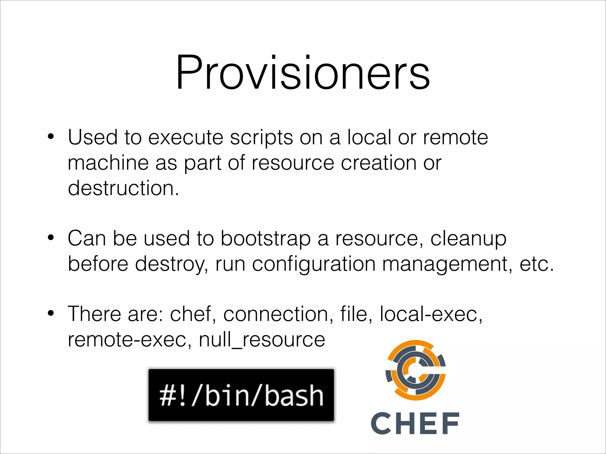 Provisioners
• Used to execute scripts on a local or remote
machine as part of resource creation or
destruction.
• Can be used to bootstrap a resource, cleanup
before destroy, run conﬁguration management, etc.
• There are: chef, connection, ﬁle, local-exec,
remote-exec, null_resource
 