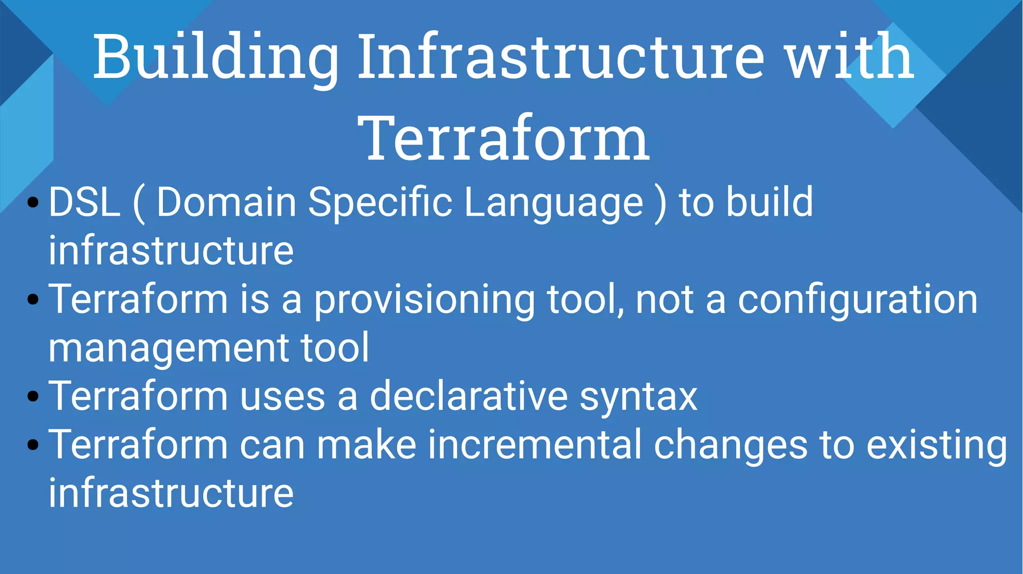 Building Infrastructure with
Terraform
● DSL ( Domain Specific Language ) to build
infrastructure
● Terraform is a provisioning tool, not a configuration
management tool
● Terraform uses a declarative syntax
● Terraform can make incremental changes to existing
infrastructure
 