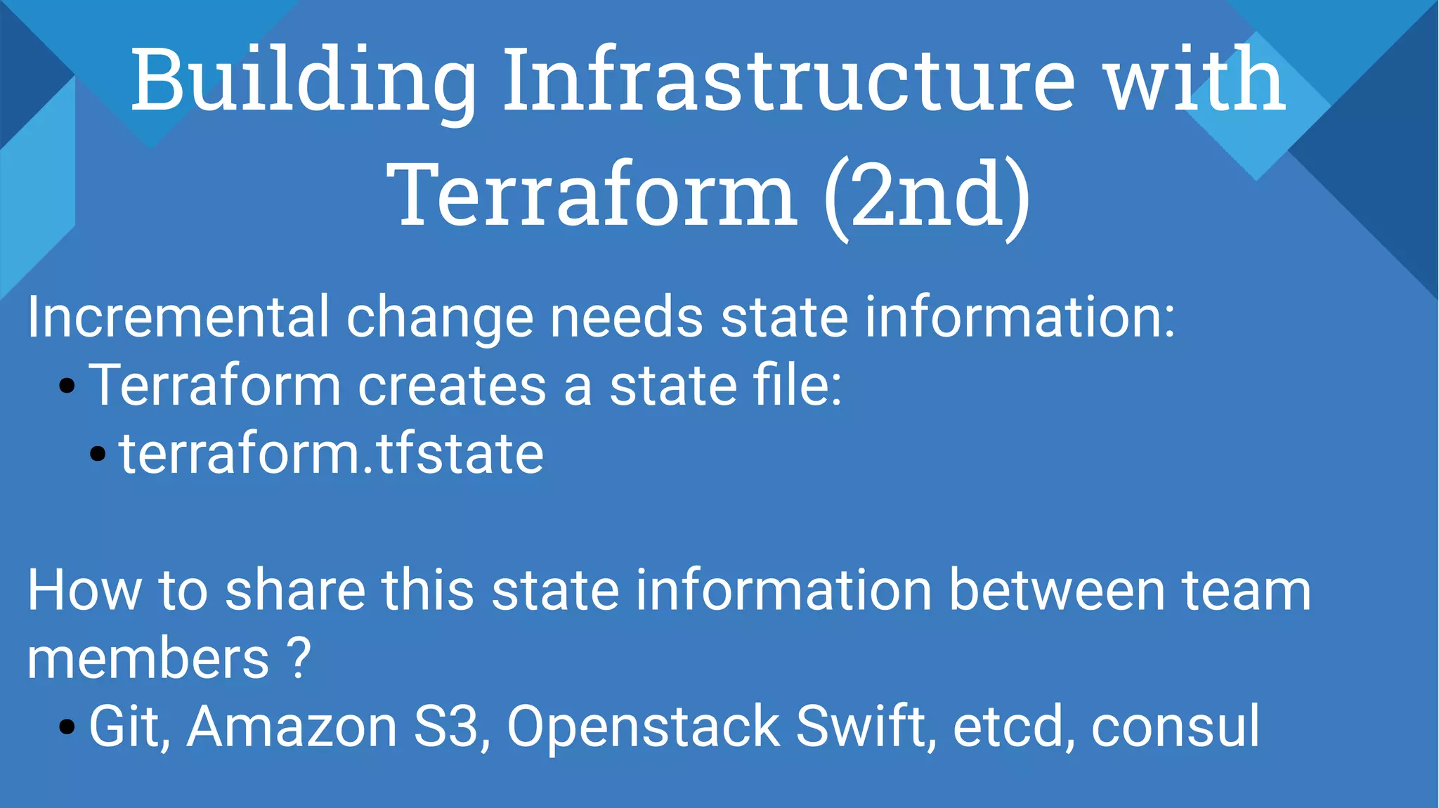 Building Infrastructure with
Terraform (2nd)
Incremental change needs state information:
● Terraform creates a state file:
● terraform.tfstate
How to share this state information between team
members ?
● Git, Amazon S3, Openstack Swift, etcd, consul
 