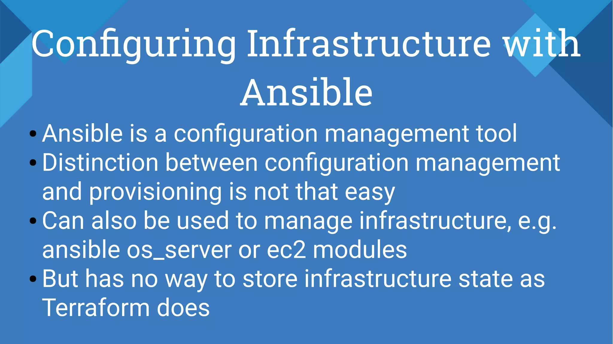 Configuring Infrastructure with
Ansible
● Ansible is a configuration management tool
● Distinction between configuration management
and provisioning is not that easy
● Can also be used to manage infrastructure, e.g.
ansible os_server or ec2 modules
● But has no way to store infrastructure state as
Terraform does
 