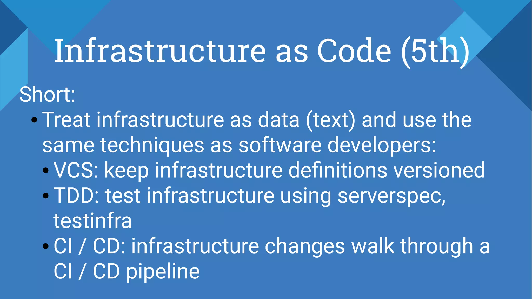 Infrastructure as Code (5th)
Short:
● Treat infrastructure as data (text) and use the
same techniques as software developers:
● VCS: keep infrastructure definitions versioned
● TDD: test infrastructure using serverspec,
testinfra
● CI / CD: infrastructure changes walk through a
CI / CD pipeline
 