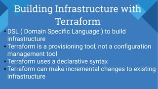 Building Infrastructure with
Terraform
● DSL ( Domain Specific Language ) to build
infrastructure
● Terraform is a provisioning tool, not a configuration
management tool
● Terraform uses a declarative syntax
● Terraform can make incremental changes to existing
infrastructure
 