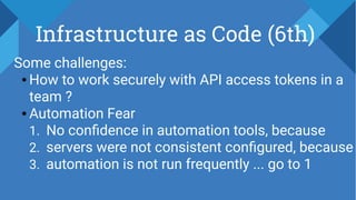 Infrastructure as Code (6th)
Some challenges:
● How to work securely with API access tokens in a
team ?
● Automation Fear
1. No confidence in automation tools, because
2. servers were not consistent configured, because
3. automation is not run frequently ... go to 1
 