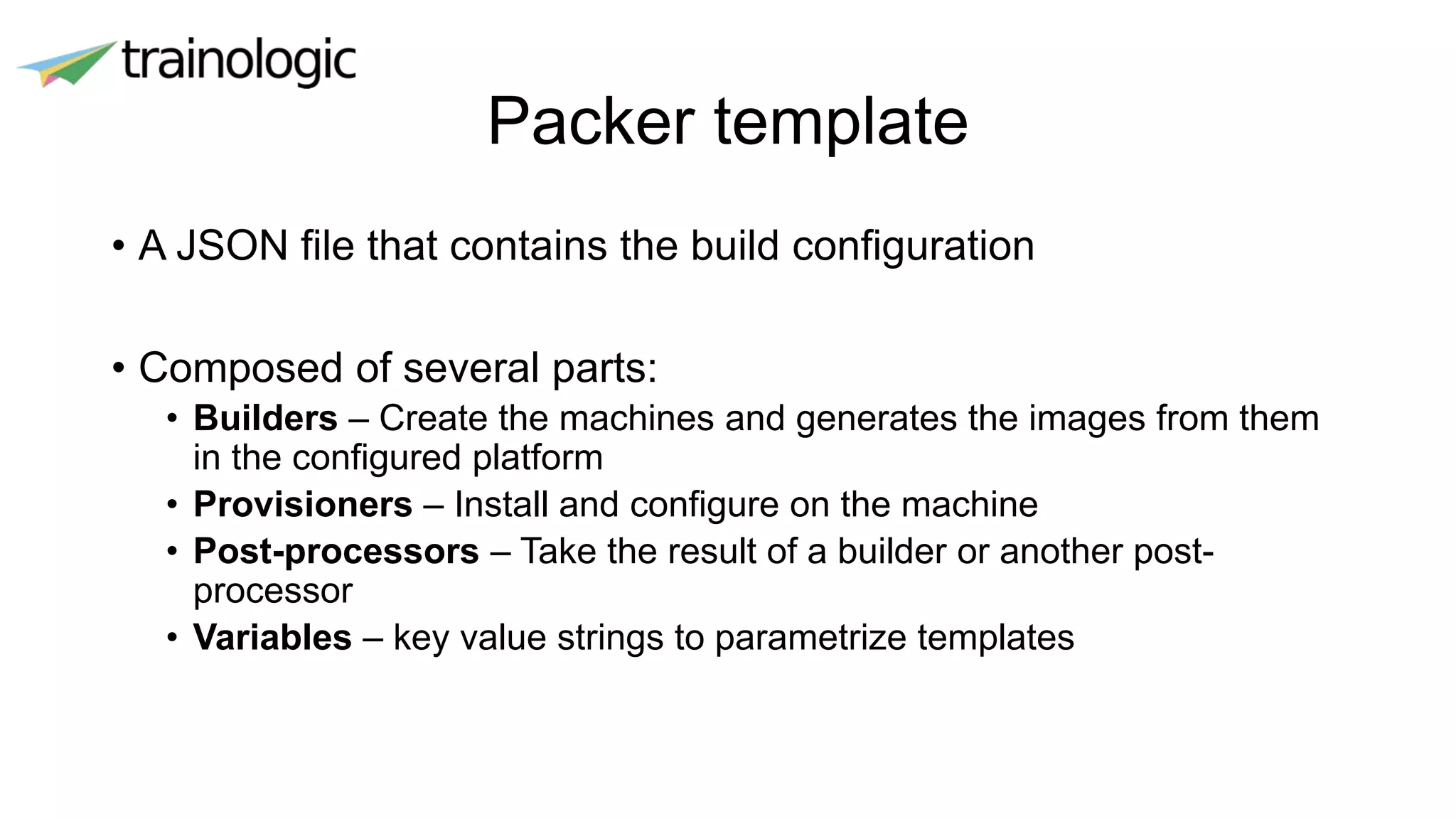 Packer template
• A JSON file that contains the build configuration
• Composed of several parts:
• Builders – Create the machines and generates the images from them
in the configured platform
• Provisioners – Install and configure on the machine
• Post-processors – Take the result of a builder or another post-
processor
• Variables – key value strings to parametrize templates
 
