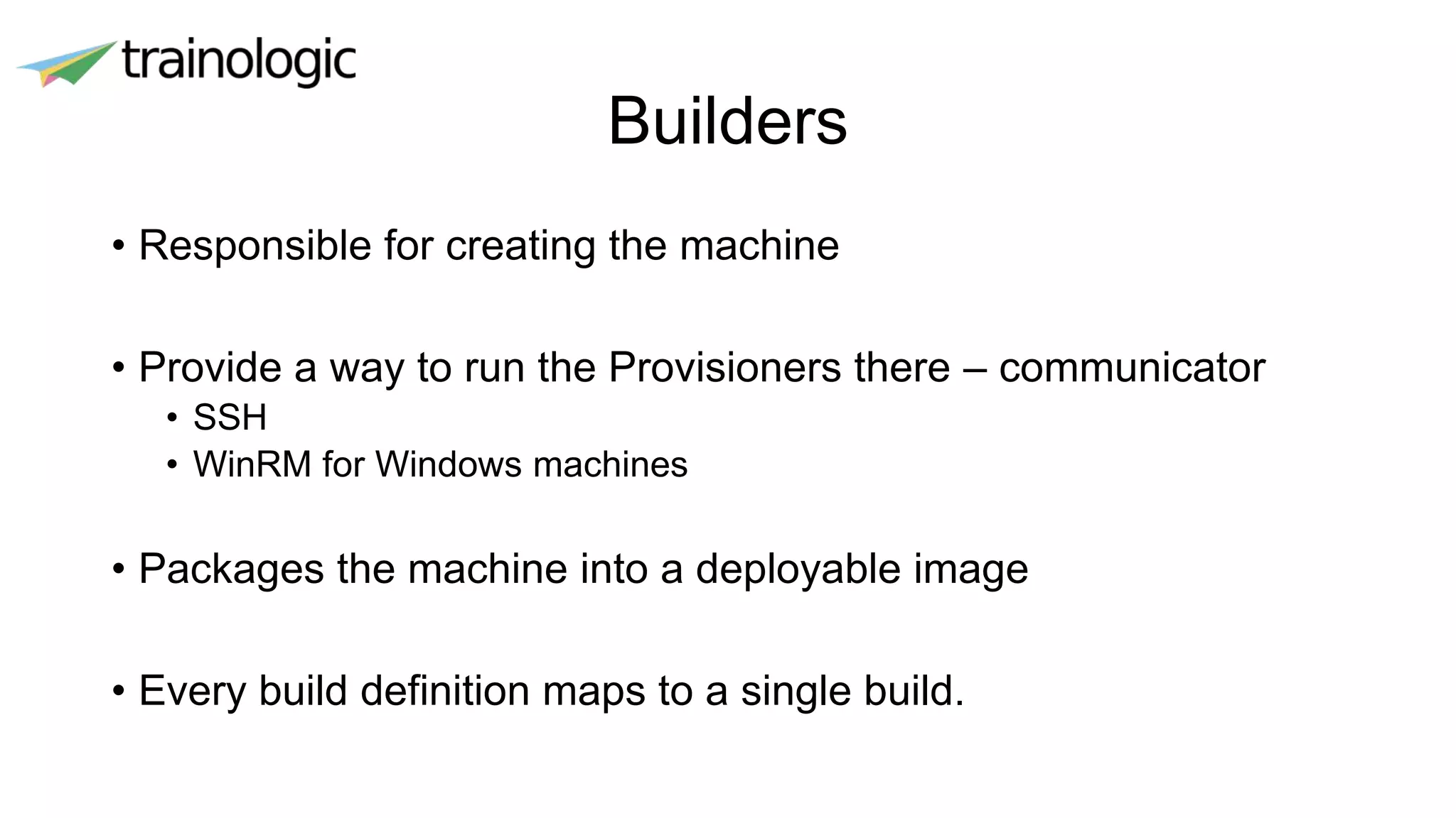Builders
• Responsible for creating the machine
• Provide a way to run the Provisioners there – communicator
• SSH
• WinRM for Windows machines
• Packages the machine into a deployable image
• Every build definition maps to a single build.
 