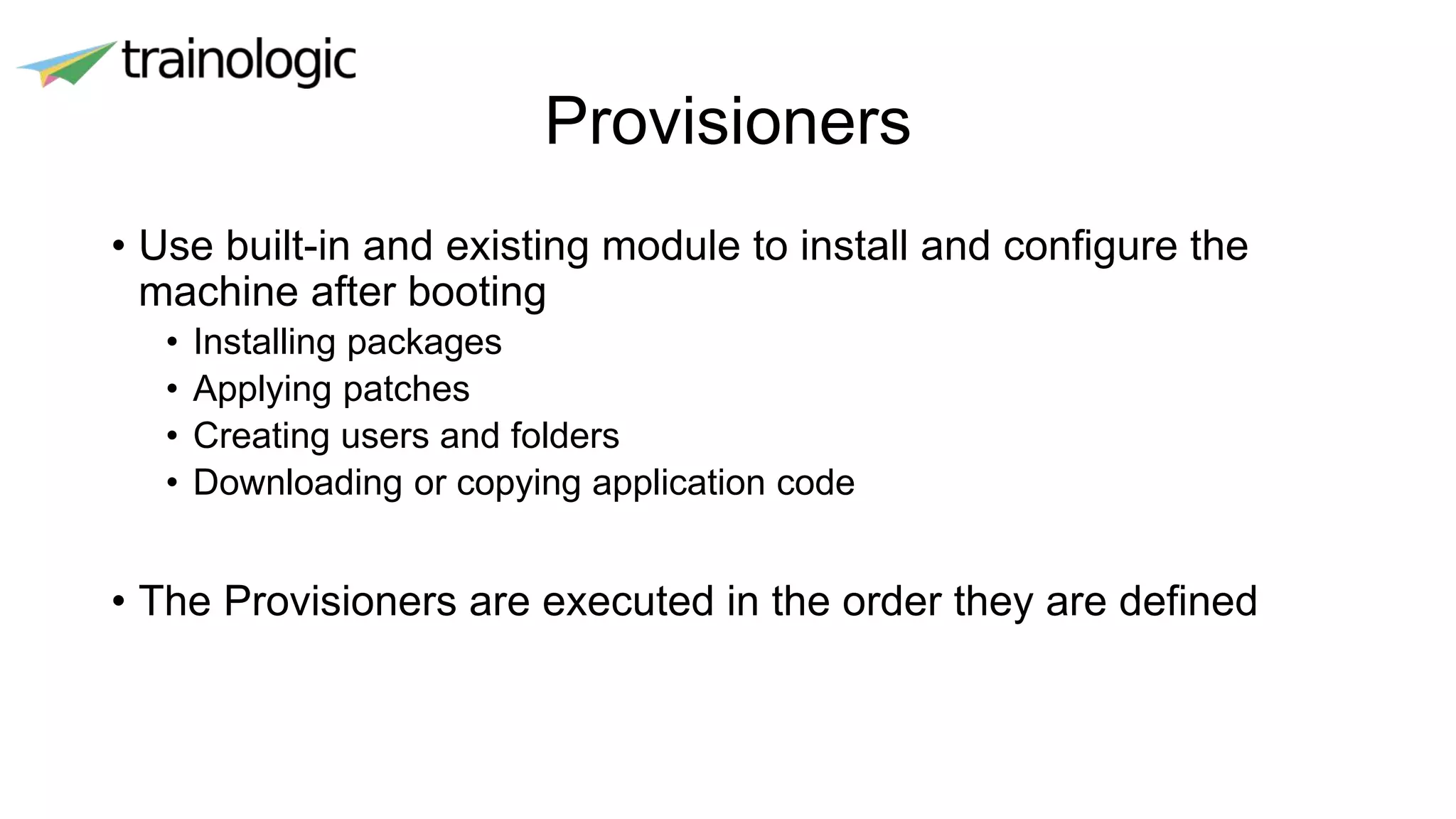 Provisioners
• Use built-in and existing module to install and configure the
machine after booting
• Installing packages
• Applying patches
• Creating users and folders
• Downloading or copying application code
• The Provisioners are executed in the order they are defined
 