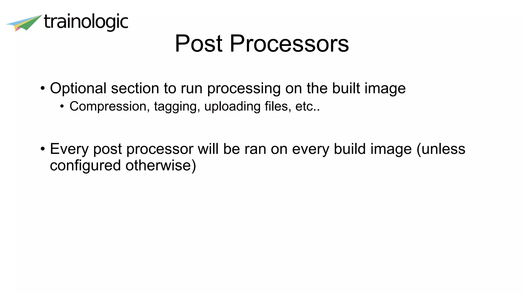 Post Processors
• Optional section to run processing on the built image
• Compression, tagging, uploading files, etc..
• Every post processor will be ran on every build image (unless
configured otherwise)
 