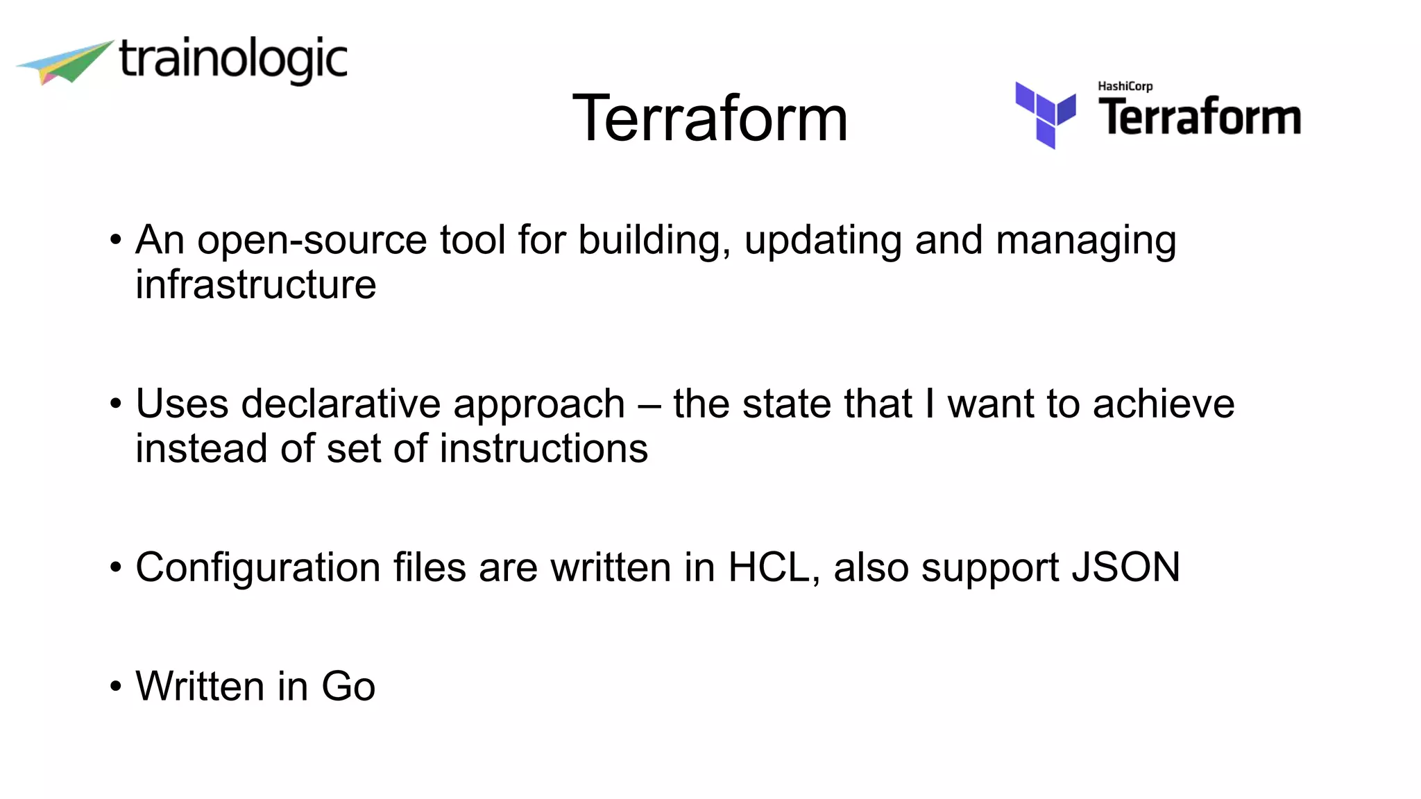 Terraform
• An open-source tool for building, updating and managing
infrastructure
• Uses declarative approach – the state that I want to achieve
instead of set of instructions
• Configuration files are written in HCL, also support JSON
• Written in Go
 