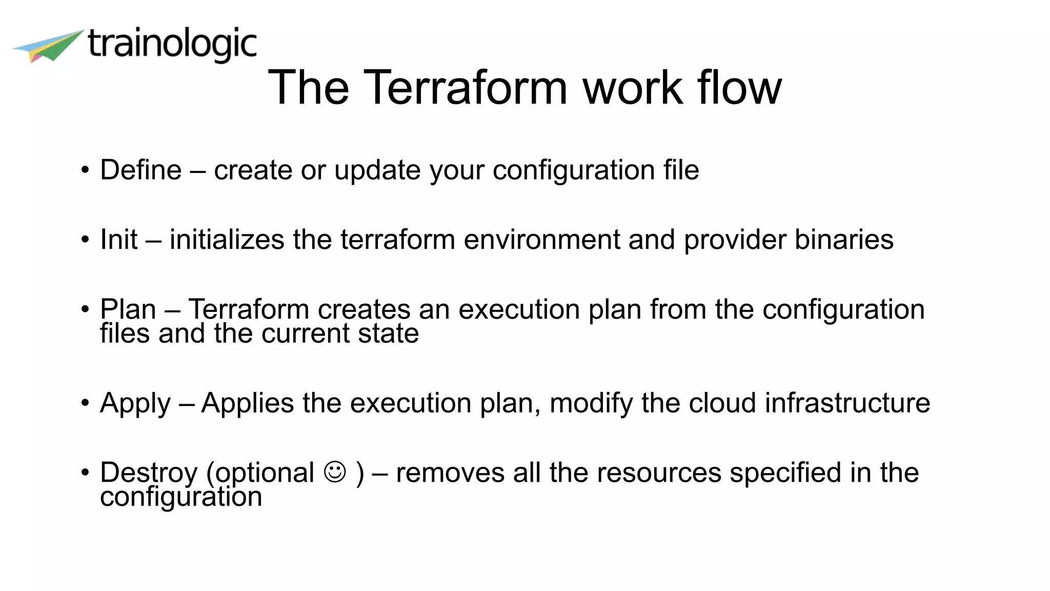 The Terraform work flow
• Define – create or update your configuration file
• Init – initializes the terraform environment and provider binaries
• Plan – Terraform creates an execution plan from the configuration
files and the current state
• Apply – Applies the execution plan, modify the cloud infrastructure
• Destroy (optional  ) – removes all the resources specified in the
configuration
 