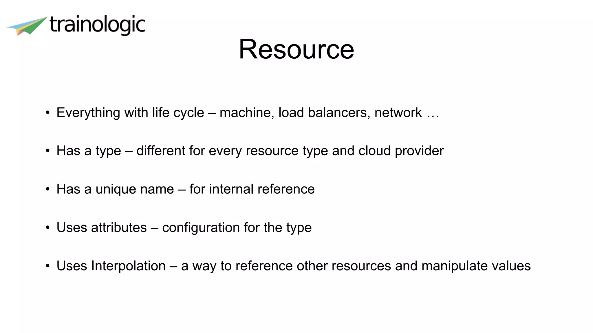 Resource
• Everything with life cycle – machine, load balancers, network …
• Has a type – different for every resource type and cloud provider
• Has a unique name – for internal reference
• Uses attributes – configuration for the type
• Uses Interpolation – a way to reference other resources and manipulate values
 