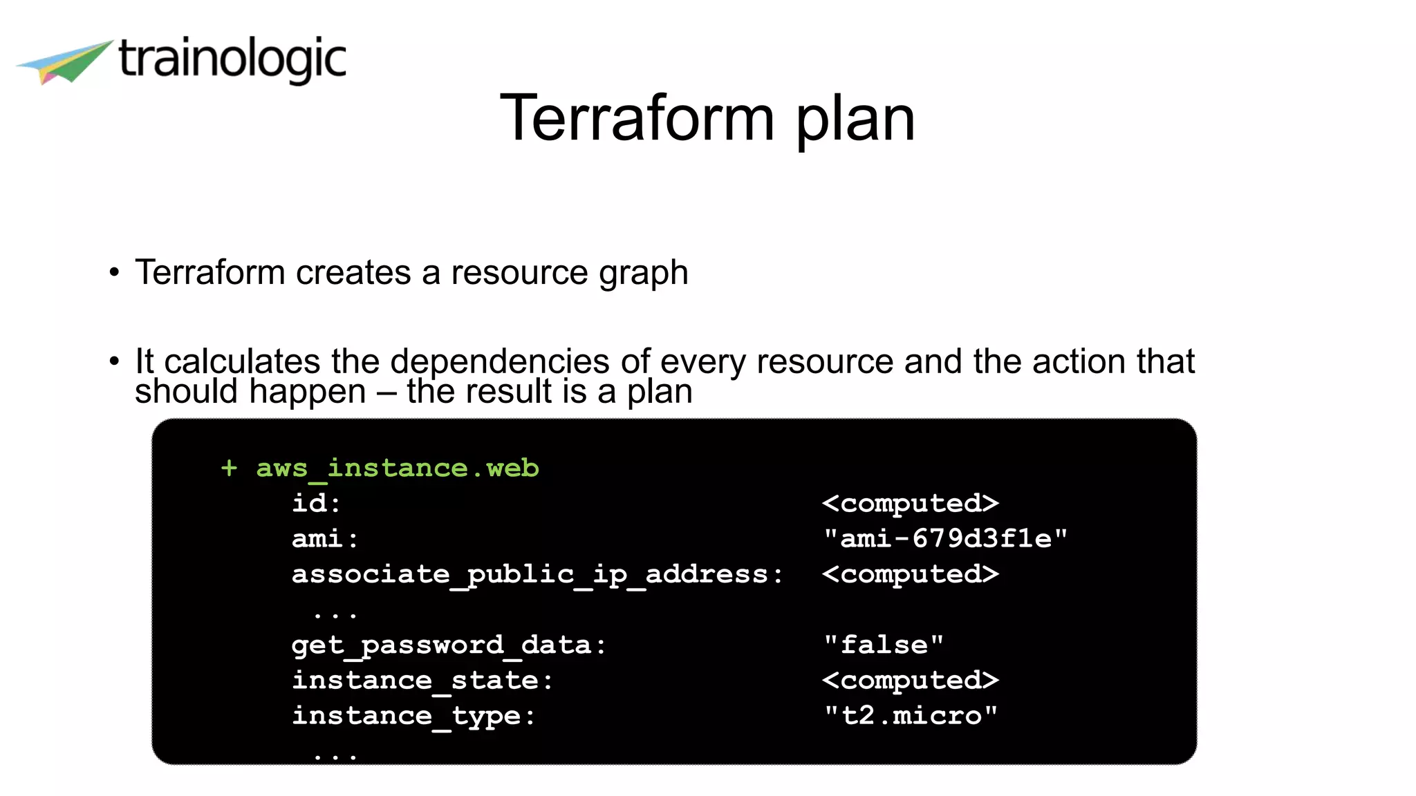 Terraform plan
• Terraform creates a resource graph
• It calculates the dependencies of every resource and the action that
should happen – the result is a plan
+ aws_instance.web
id: <computed>
ami: "ami-679d3f1e"
associate_public_ip_address: <computed>
...
get_password_data: "false"
instance_state: <computed>
instance_type: "t2.micro"
...
 