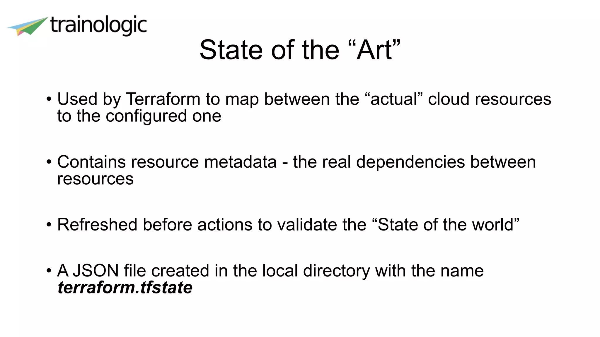 State of the “Art”
• Used by Terraform to map between the “actual” cloud resources
to the configured one
• Contains resource metadata - the real dependencies between
resources
• Refreshed before actions to validate the “State of the world”
• A JSON file created in the local directory with the name
terraform.tfstate
 