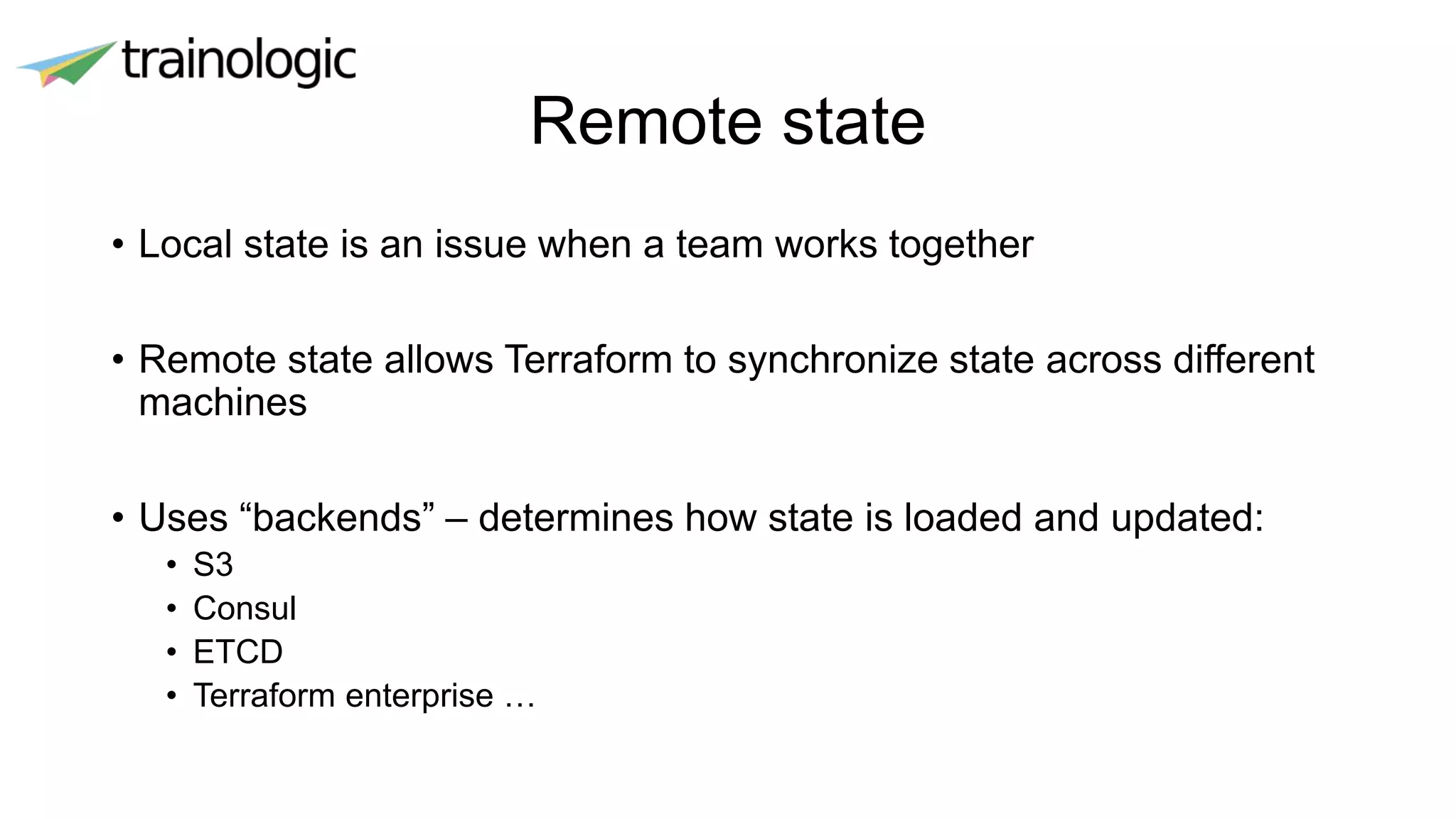 Remote state
• Local state is an issue when a team works together
• Remote state allows Terraform to synchronize state across different
machines
• Uses “backends” – determines how state is loaded and updated:
• S3
• Consul
• ETCD
• Terraform enterprise …
 