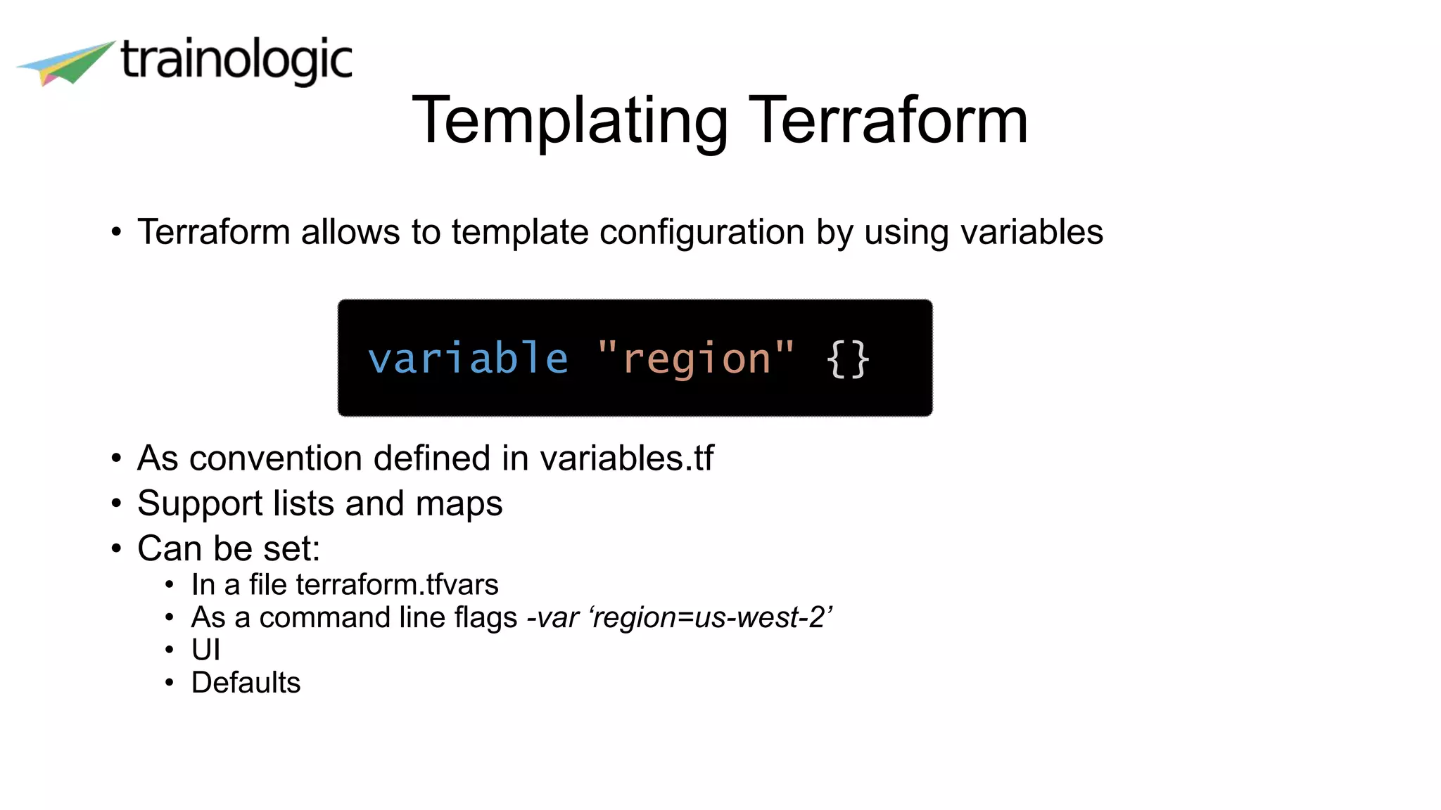 Templating Terraform
• Terraform allows to template configuration by using variables
• As convention defined in variables.tf
• Support lists and maps
• Can be set:
• In a file terraform.tfvars
• As a command line flags -var ‘region=us-west-2’
• UI
• Defaults
variable "region" {}
 