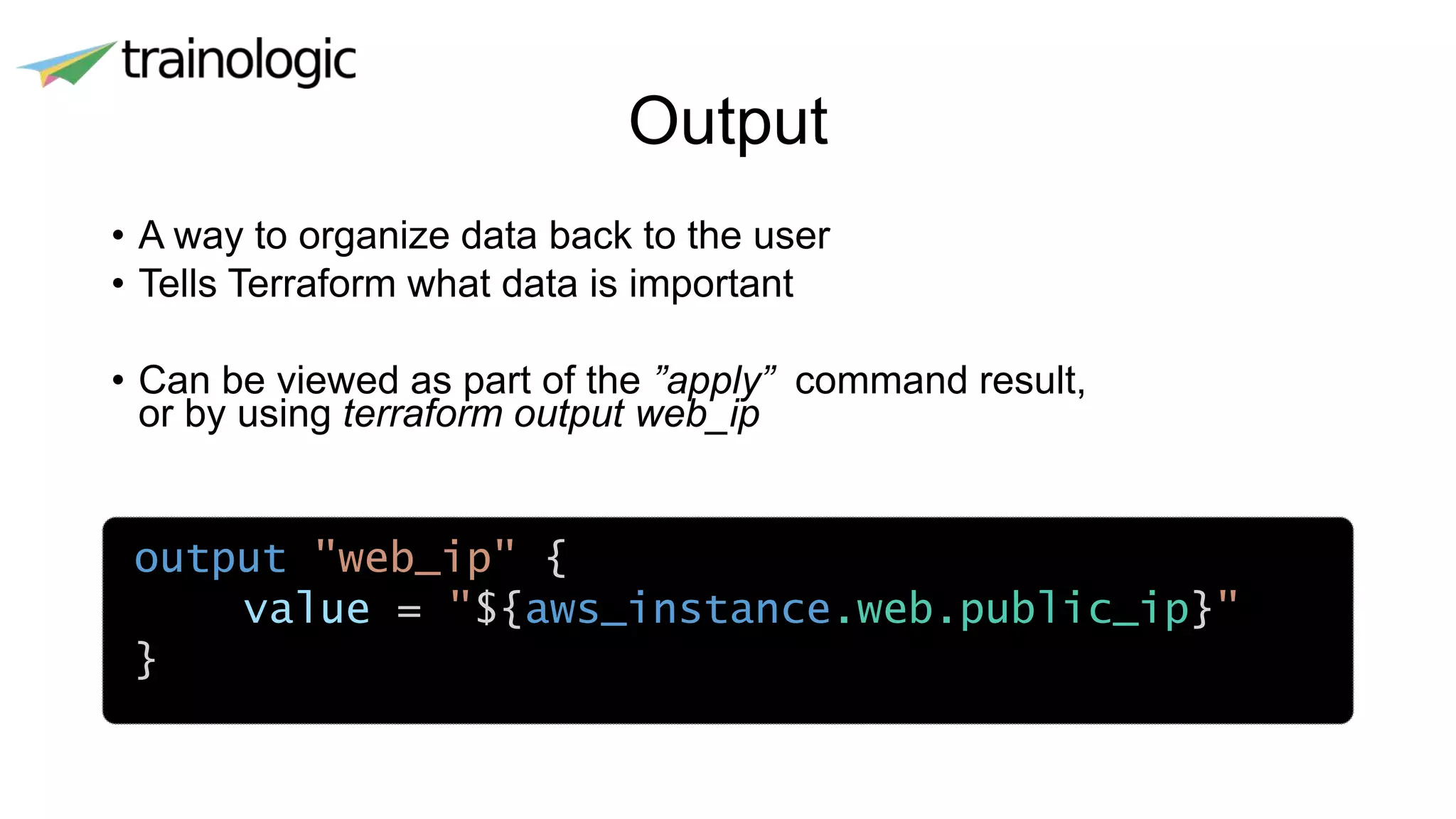 Output
• A way to organize data back to the user
• Tells Terraform what data is important
• Can be viewed as part of the ”apply” command result,
or by using terraform output web_ip
•
output "web_ip" {
value = "${aws_instance.web.public_ip}"
}
 