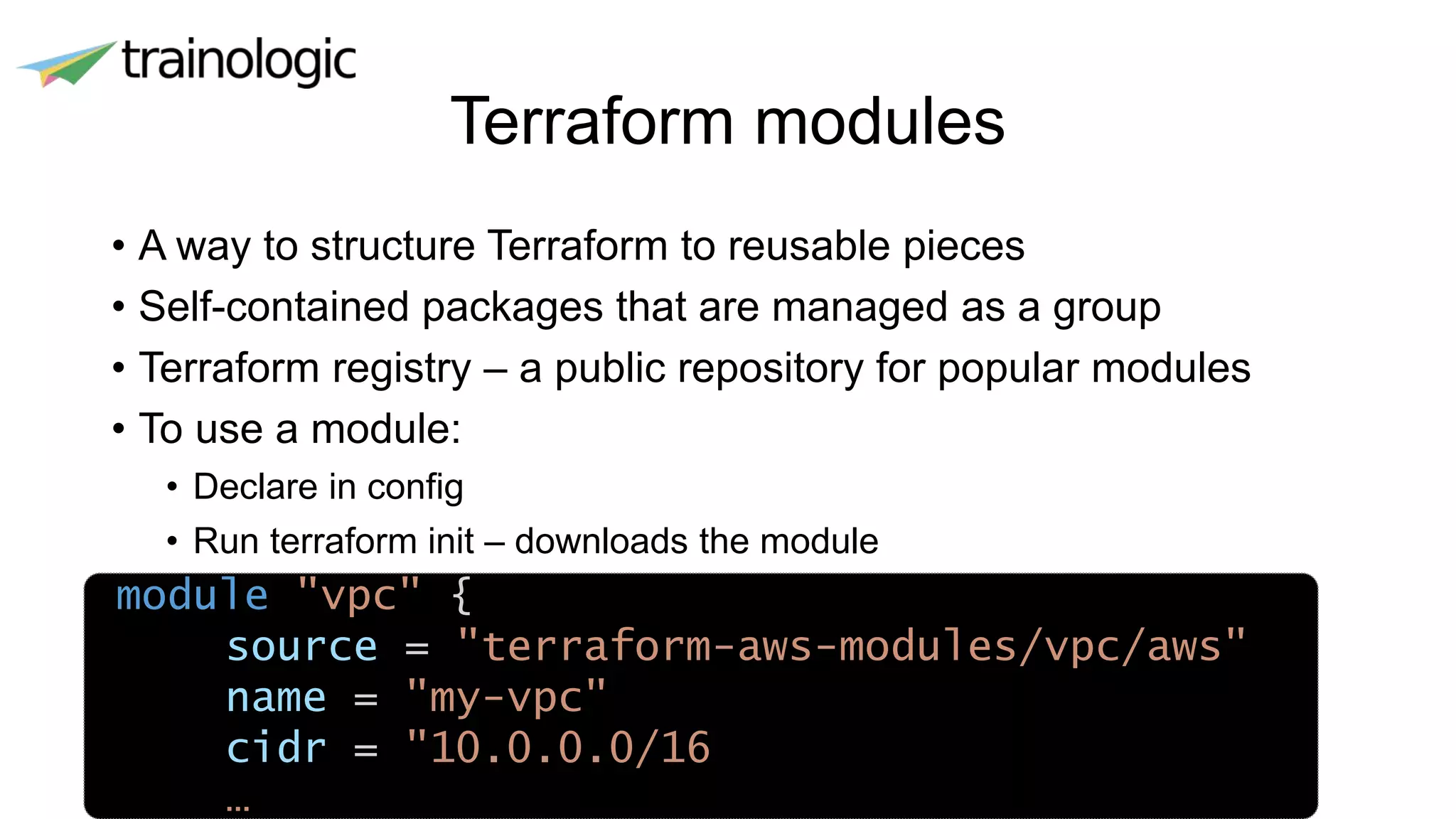 Terraform modules
• A way to structure Terraform to reusable pieces
• Self-contained packages that are managed as a group
• Terraform registry – a public repository for popular modules
• To use a module:
• Declare in config
• Run terraform init – downloads the module
module "vpc" {
source = "terraform-aws-modules/vpc/aws"
name = "my-vpc"
cidr = "10.0.0.0/16
…
 