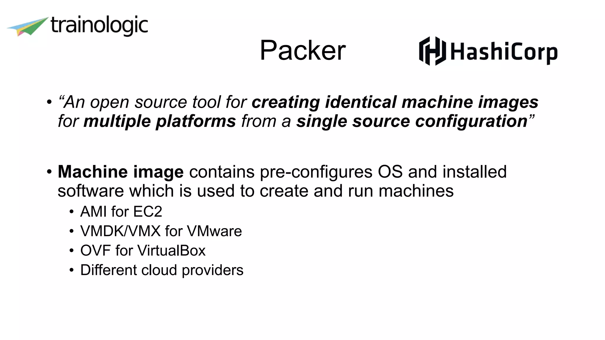 Packer
• “An open source tool for creating identical machine images
for multiple platforms from a single source configuration”
• Machine image contains pre-configures OS and installed
software which is used to create and run machines
• AMI for EC2
• VMDK/VMX for VMware
• OVF for VirtualBox
• Different cloud providers
 