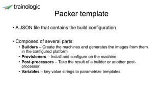 Packer template
• A JSON file that contains the build configuration
• Composed of several parts:
• Builders – Create the machines and generates the images from them
in the configured platform
• Provisioners – Install and configure on the machine
• Post-processors – Take the result of a builder or another post-
processor
• Variables – key value strings to parametrize templates
 