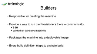 Builders
• Responsible for creating the machine
• Provide a way to run the Provisioners there – communicator
• SSH
• WinRM for Windows machines
• Packages the machine into a deployable image
• Every build definition maps to a single build.
 