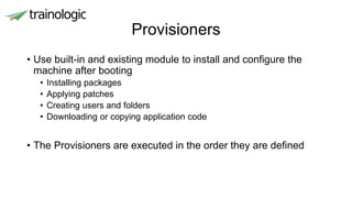 Provisioners
• Use built-in and existing module to install and configure the
machine after booting
• Installing packages
• Applying patches
• Creating users and folders
• Downloading or copying application code
• The Provisioners are executed in the order they are defined
 