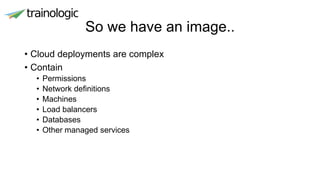 So we have an image..
• Cloud deployments are complex
• Contain
• Permissions
• Network definitions
• Machines
• Load balancers
• Databases
• Other managed services
 