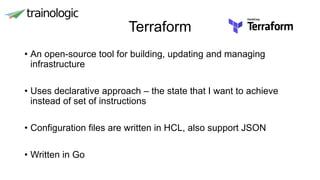 Terraform
• An open-source tool for building, updating and managing
infrastructure
• Uses declarative approach – the state that I want to achieve
instead of set of instructions
• Configuration files are written in HCL, also support JSON
• Written in Go
 
