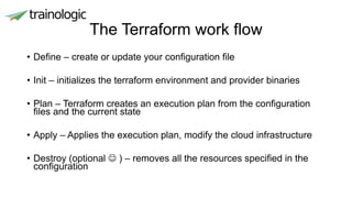 The Terraform work flow
• Define – create or update your configuration file
• Init – initializes the terraform environment and provider binaries
• Plan – Terraform creates an execution plan from the configuration
files and the current state
• Apply – Applies the execution plan, modify the cloud infrastructure
• Destroy (optional  ) – removes all the resources specified in the
configuration
 