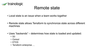 Remote state
• Local state is an issue when a team works together
• Remote state allows Terraform to synchronize state across different
machines
• Uses “backends” – determines how state is loaded and updated:
• S3
• Consul
• ETCD
• Terraform enterprise …
 