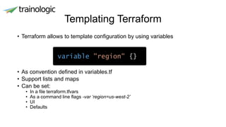 Templating Terraform
• Terraform allows to template configuration by using variables
• As convention defined in variables.tf
• Support lists and maps
• Can be set:
• In a file terraform.tfvars
• As a command line flags -var ‘region=us-west-2’
• UI
• Defaults
variable "region" {}
 