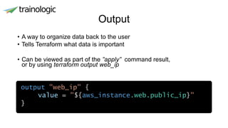 Output
• A way to organize data back to the user
• Tells Terraform what data is important
• Can be viewed as part of the ”apply” command result,
or by using terraform output web_ip
•
output "web_ip" {
value = "${aws_instance.web.public_ip}"
}
 