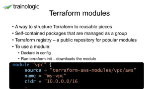 Terraform modules
• A way to structure Terraform to reusable pieces
• Self-contained packages that are managed as a group
• Terraform registry – a public repository for popular modules
• To use a module:
• Declare in config
• Run terraform init – downloads the module
module "vpc" {
source = "terraform-aws-modules/vpc/aws"
name = "my-vpc"
cidr = "10.0.0.0/16
…
 