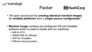 Packer
• “An open source tool for creating identical machine images
for multiple platforms from a single source configuration”
• Machine image contains pre-configures OS and installed
software which is used to create and run machines
• AMI for EC2
• VMDK/VMX for VMware
• OVF for VirtualBox
• Different cloud providers
 
