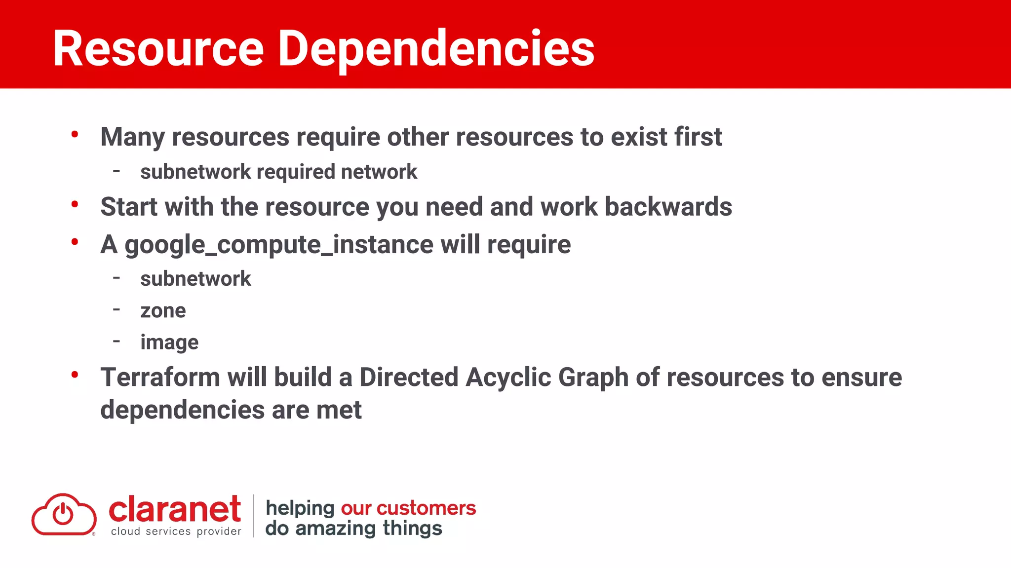 • Many resources require other resources to exist first
- subnetwork required network
• Start with the resource you need and work backwards
• A google_compute_instance will require
- subnetwork
- zone
- image
• Terraform will build a Directed Acyclic Graph of resources to ensure
dependencies are met
Resource Dependencies
 