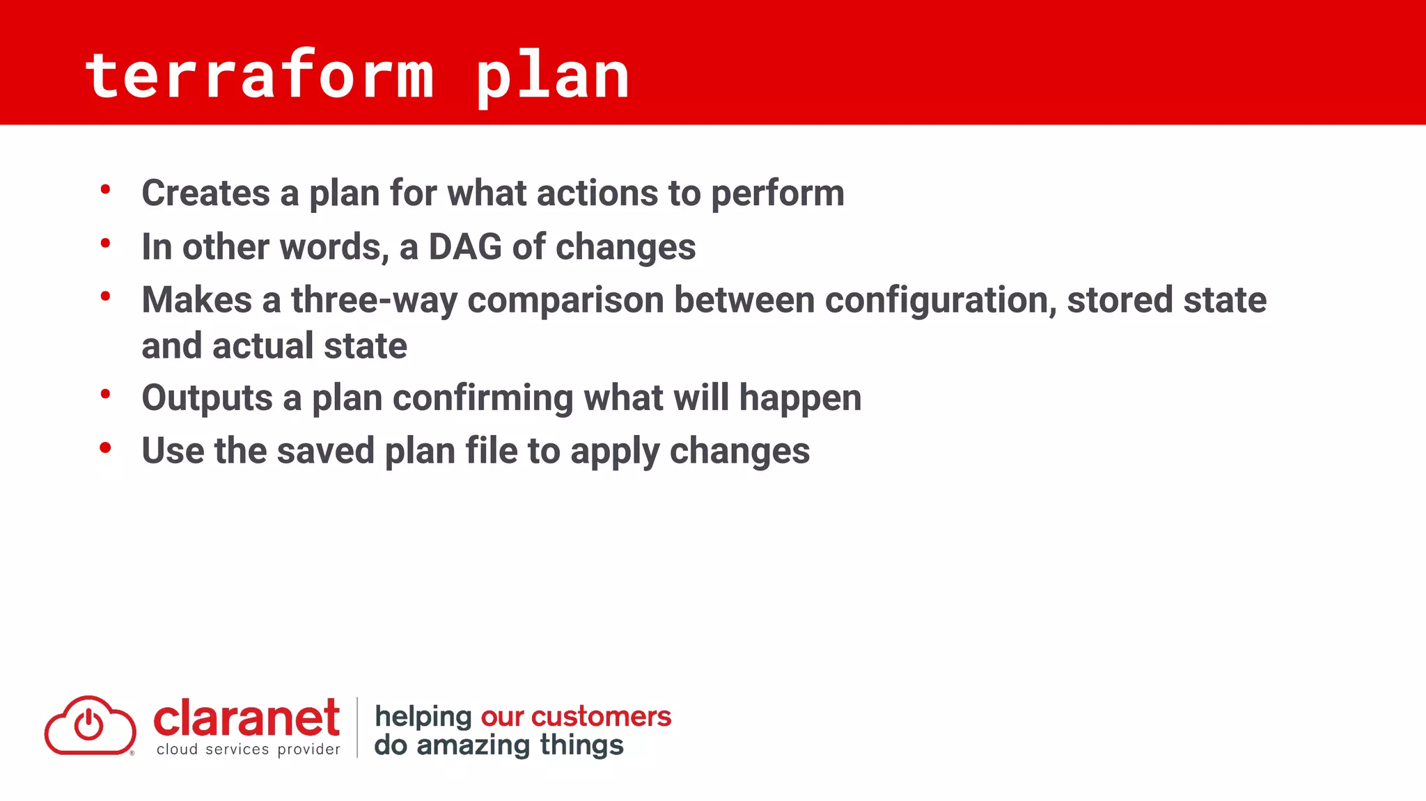 • Creates a plan for what actions to perform
• In other words, a DAG of changes
• Makes a three-way comparison between configuration, stored state
and actual state
• Outputs a plan confirming what will happen
• Use the saved plan file to apply changes
terraform plan
 