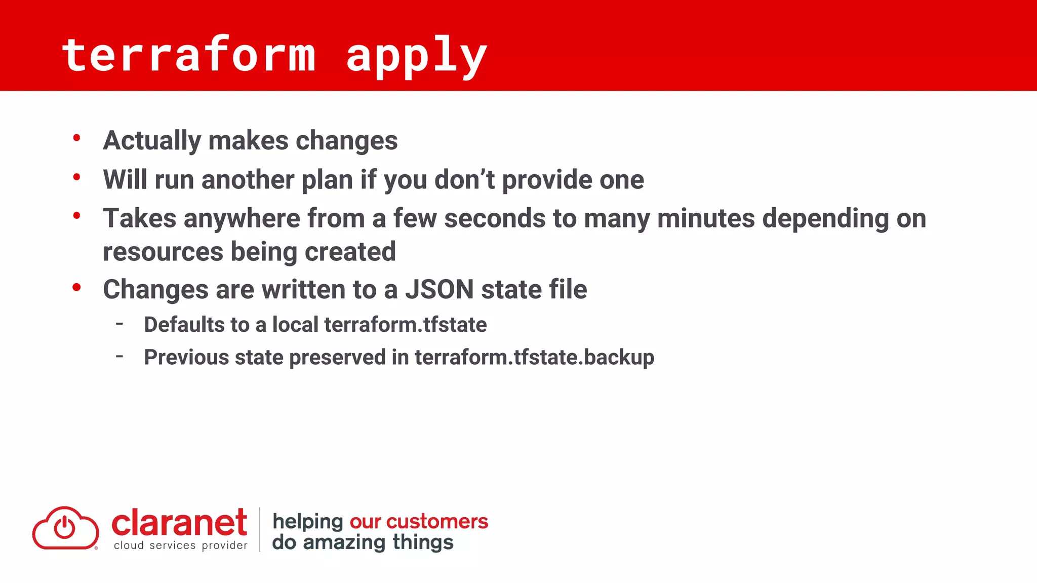 • Actually makes changes
• Will run another plan if you don’t provide one
• Takes anywhere from a few seconds to many minutes depending on
resources being created
• Changes are written to a JSON state file
- Defaults to a local terraform.tfstate
- Previous state preserved in terraform.tfstate.backup
terraform apply
 