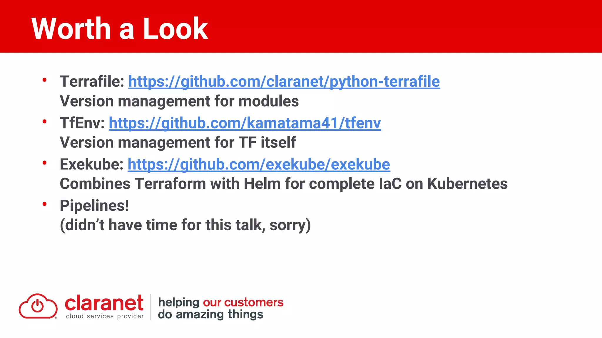 • Terrafile: https://github.com/claranet/python-terrafile
Version management for modules
• TfEnv: https://github.com/kamatama41/tfenv
Version management for TF itself
• Exekube: https://github.com/exekube/exekube
Combines Terraform with Helm for complete IaC on Kubernetes
• Pipelines!
(didn’t have time for this talk, sorry)
Worth a Look
 