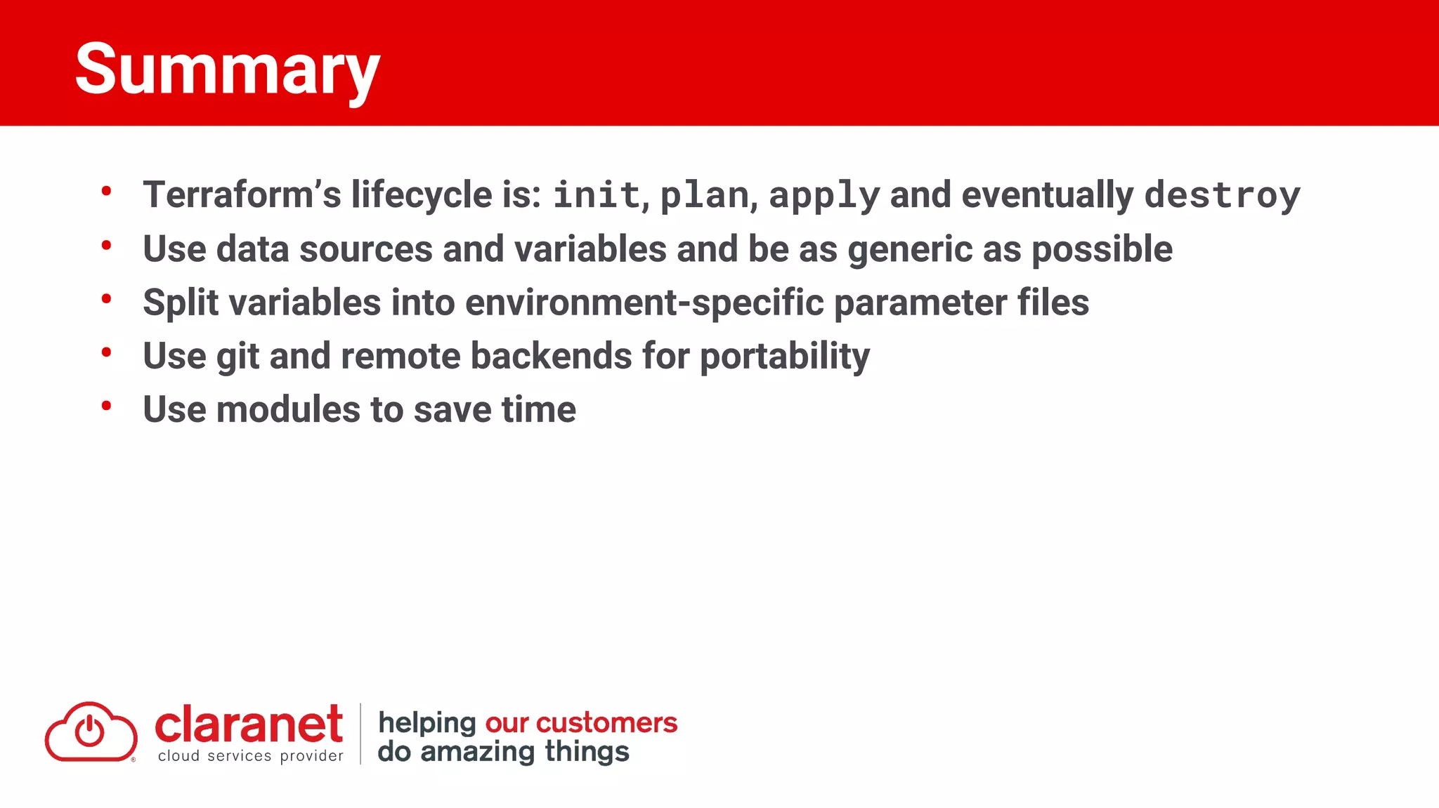 • Terraform’s lifecycle is: init, plan, apply and eventually destroy
• Use data sources and variables and be as generic as possible
• Split variables into environment-specific parameter files
• Use git and remote backends for portability
• Use modules to save time
Summary
 
