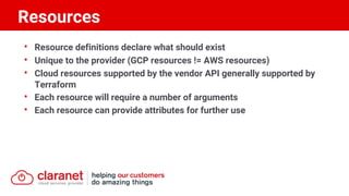 • Resource definitions declare what should exist
• Unique to the provider (GCP resources != AWS resources)
• Cloud resources supported by the vendor API generally supported by
Terraform
• Each resource will require a number of arguments
• Each resource can provide attributes for further use
Resources
 