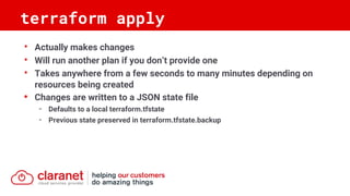 • Actually makes changes
• Will run another plan if you don’t provide one
• Takes anywhere from a few seconds to many minutes depending on
resources being created
• Changes are written to a JSON state file
- Defaults to a local terraform.tfstate
- Previous state preserved in terraform.tfstate.backup
terraform apply
 