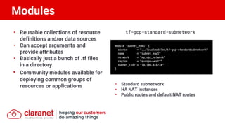 • Reusable collections of resource
definitions and/or data sources
• Can accept arguments and
provide attributes
• Basically just a bunch of .tf files
in a directory
• Community modules available for
deploying common groups of
resources or applications
tf-gcp-standard-subnetwork
• Standard subnetwork
• HA NAT instances
• Public routes and default NAT routes
Modules
 