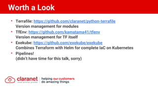 • Terrafile: https://github.com/claranet/python-terrafile
Version management for modules
• TfEnv: https://github.com/kamatama41/tfenv
Version management for TF itself
• Exekube: https://github.com/exekube/exekube
Combines Terraform with Helm for complete IaC on Kubernetes
• Pipelines!
(didn’t have time for this talk, sorry)
Worth a Look
 