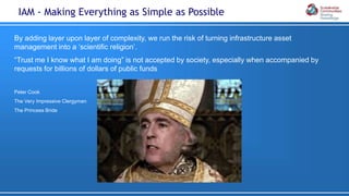 By adding layer upon layer of complexity, we run the risk of turning infrastructure asset
management into a ‘scientific religion’.
“Trust me I know what I am doing” is not accepted by society, especially when accompanied by
requests for billions of dollars of public funds
Peter Cook
The Very Impressive Clergyman
The Princess Bride
IAM - Making Everything as Simple as Possible
 