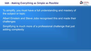 To simplify, you must have a full understanding and mastery of
the subject or topic
Albert Einstein and Steve Jobs recognised this and made their
challenges
Simplifying is much more of a professional challenge that just
adding complexity
IAM - Making Everything as Simple as Possible
 
