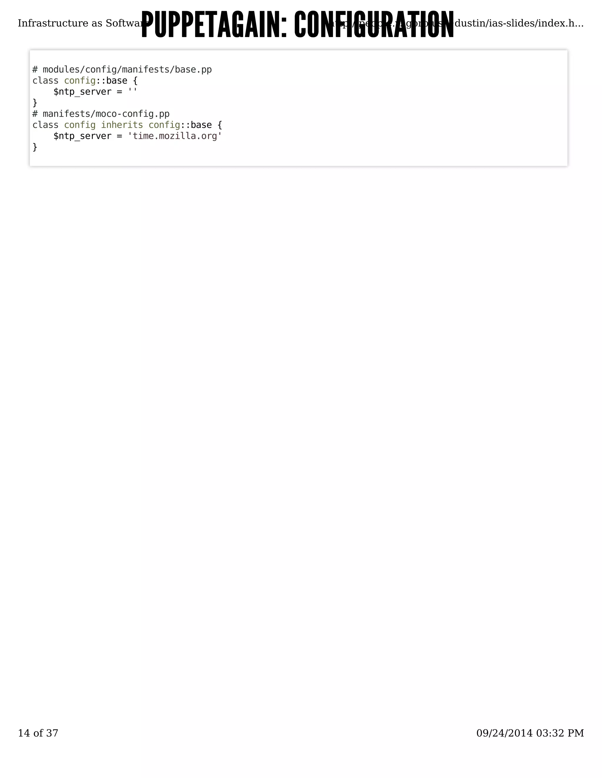 PUPPETAGAIN: CCOONNFFIIGGUURRAATTIIOONN 
Infrastructure as Software http://people.v.igoro.us/~dustin/ias-slides/index.h... 
# modules/config/manifests/base.pp 
class config::base { 
$ntp_server = '' 
}# 
manifests/moco-config.pp 
class config inherits config::base { 
$ntp_server = 'time.mozilla.org' 
} 
14 of 37 09/24/2014 03:32 PM 
 
